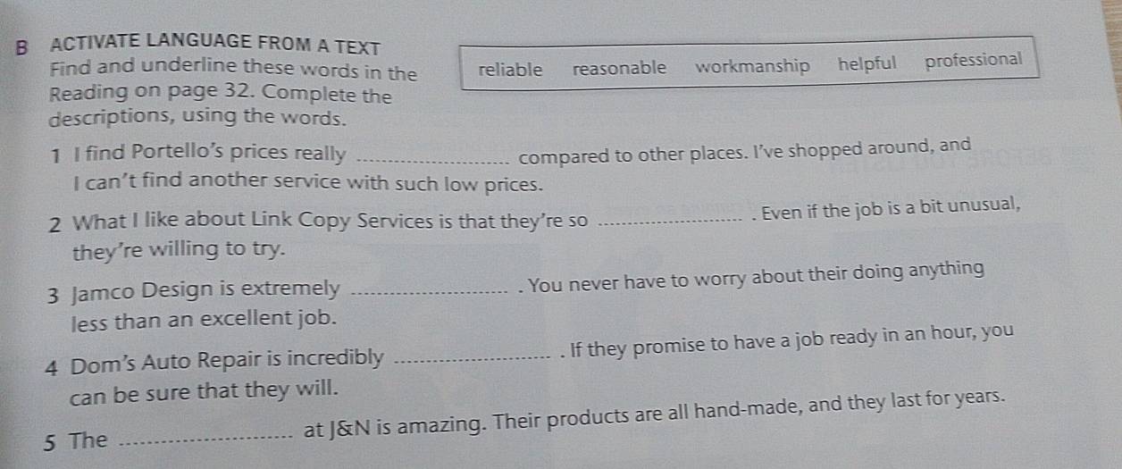 ACTIVATE LANGUAGE FROM A TEXT
Find and underline these words in the reliable reasonable workmanship helpful professional
Reading on page 32. Complete the
descriptions, using the words.
1 I find Portello’s prices really _compared to other places. I’ve shopped around, and
I can’t find another service with such low prices.
2 What I like about Link Copy Services is that they’re so_
. Even if the job is a bit unusual,
they're willing to try.
3 Jamco Design is extremely_
. You never have to worry about their doing anything
less than an excellent job.
4 Dom’s Auto Repair is incredibly _. If they promise to have a job ready in an hour, you
can be sure that they will.
5 The _at J&N is amazing. Their products are all hand-made, and they last for years.