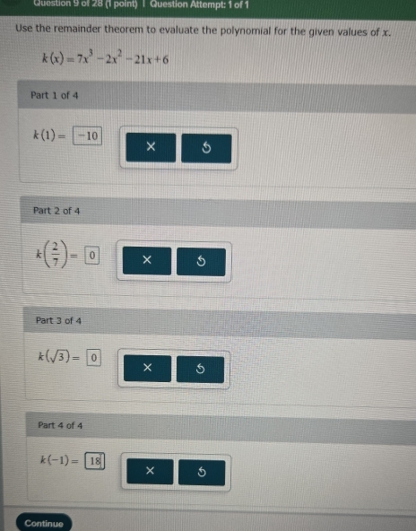 Question Attempt: 1 of 1 
Use the remainder theorem to evaluate the polynomial for the given values of x.
k(x)=7x^3-2x^2-21x+6
Part 1 of 4
k(1)= -10
× 
Part 2 of 4
k( 2/7 )= 0 × 
Part 3 of 4
k(sqrt(3))=0
× 
Part 4 of 4
k(-1)= 18
× 
Continue