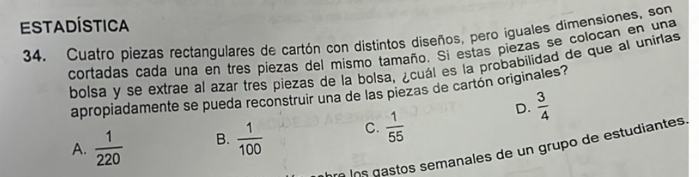 EStadística
34. Cuatro piezas rectangulares de cartón con distintos diseños, pero iguales dimensiones, son
cortadas cada una en tres piezas del mismo tamaño. Si estas piezas se colocan en una
bolsa y se extrae al azar tres piezas de la bolsa, ¿cuál es la probabilidad de que al unirlas
apropiadamente se pueda reconstruir una de las piezas de cartón originales?
D.  3/4 
A.  1/220 
B.  1/100 
C.  1/55 
d o o ana es de e udiantes