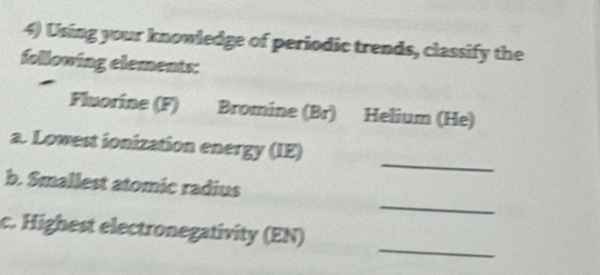 Using your knowledge of periodic trends, classify the 
following elements: 
Fluorine (F) Bromine (Br) Helium (He) 
_ 
a. Lowest ionization energy (IE) 
_ 
b. Smallest atomic radius 
_ 
c. Highest electronegativity (EN)