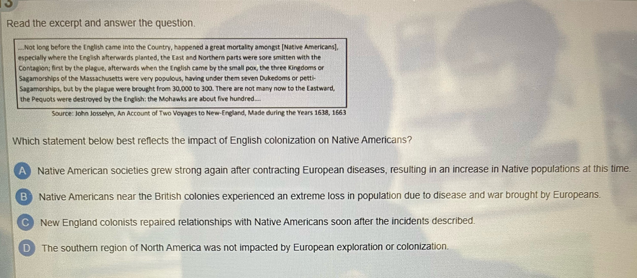 Read the excerpt and answer the question.
..Not long before the English came into the Country, happened a great mortality amongst [Native Americans],
especially where the English afterwards planted, the East and Northern parts were sore smitten with the
Contagion; first by the plague, afterwards when the English came by the small pox, the three Kingdoms or
Sagamorships of the Massachusetts were very populous, having under them seven Dukedoms or petti-
Sagamorships, but by the plague were brought from 30,000 to 300. There are not many now to the Eastward,
the Pequots were destroyed by the English: the Mohawks are about five hundred....
Source: John Josselyn, An Account of Two Voyages to New-England, Made during the Years 1638, 1663
Which statement below best reflects the impact of English colonization on Native Americans?
A Native American societies grew strong again after contracting European diseases, resulting in an increase in Native populations at this time.
B Native Americans near the British colonies experienced an extreme loss in population due to disease and war brought by Europeans.
C) New England colonists repaired relationships with Native Americans soon after the incidents described.
D The southern region of North America was not impacted by European exploration or colonization.