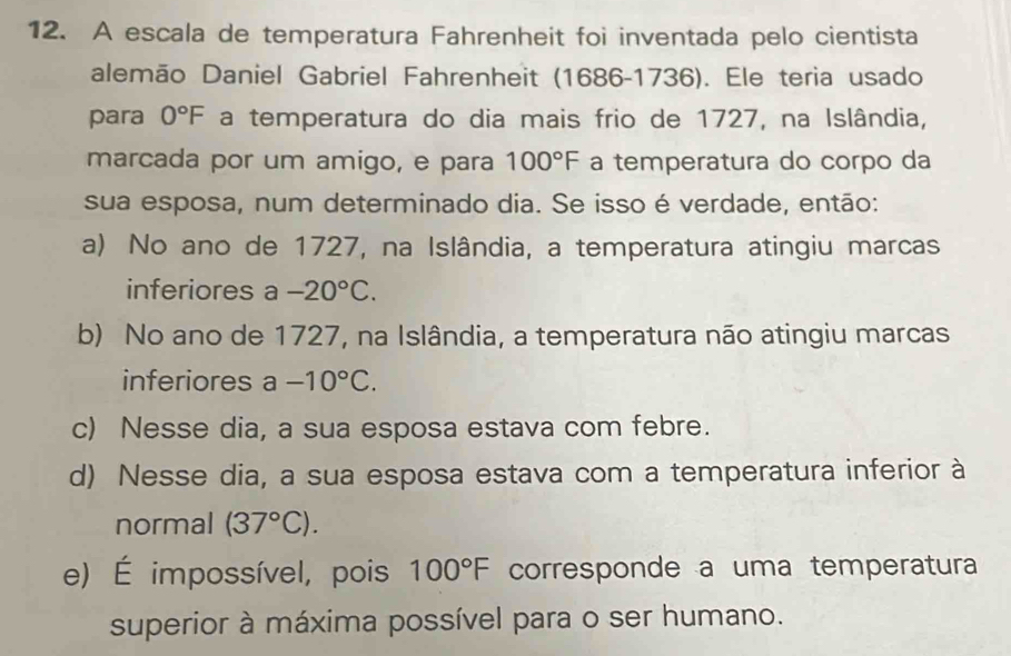 A escala de temperatura Fahrenheit foi inventada pelo cientista
alemão Daniel Gabriel Fahrenheit (1686-1736). Ele teria usado
para 0°F a temperatura do dia mais frio de 1727, na Islândia,
marcada por um amigo, e para 100°F a temperatura do corpo da
sua esposa, num determinado dia. Se isso é verdade, então:
a) No ano de 1727, na Islândia, a temperatura atingiu marcas
inferiores a -20°C.
b) No ano de 1727, na Islândia, a temperatura não atingiu marcas
inferiores a -10°C.
c) Nesse dia, a sua esposa estava com febre.
d) Nesse dia, a sua esposa estava com a temperatura inferior à
normal (37°C).
e) É impossível, pois 100°F corresponde a uma temperatura
superior à máxima possível para o ser humano.