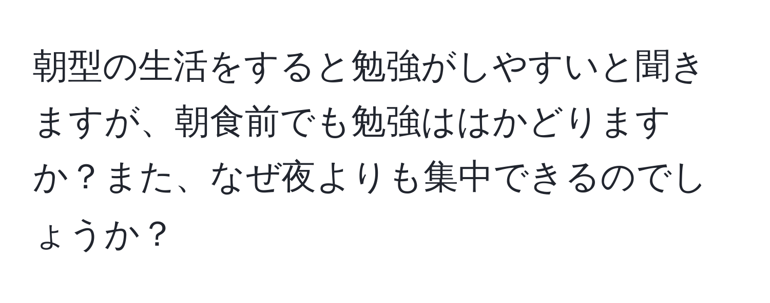 朝型の生活をすると勉強がしやすいと聞きますが、朝食前でも勉強ははかどりますか？また、なぜ夜よりも集中できるのでしょうか？