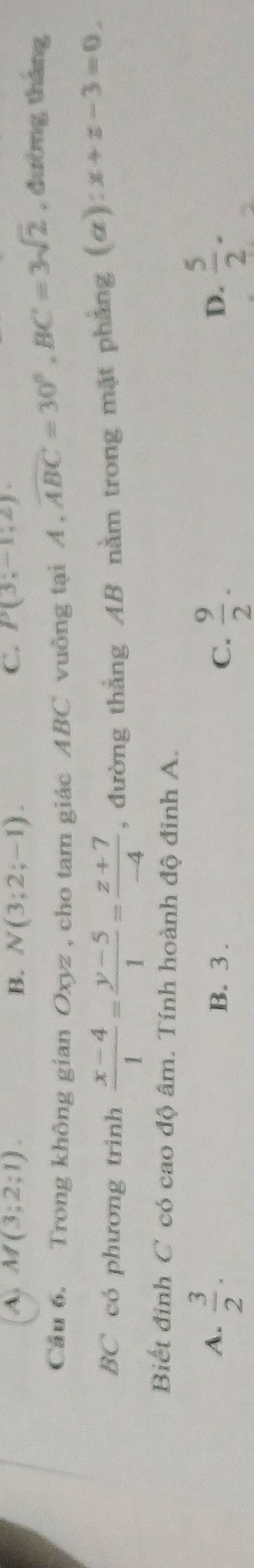 A. M(3;2;1). B. N(3;2;-1). C. P(3;-1,2)
Cầu 6. Trong không gian Oxyz , cho tam giác ABC vuồng tại A , widehat ABC=30°, BC=3sqrt(2) , đường tháng
BC có phương trình  (x-4)/1 = (y-5)/1 = (z+7)/-4  , đường thẳng AB nằm trong mặt phẳng (#) x+z-3=0. 
Biết đinh C có cao độ âm. Tính hoành độ đinh A.
A.  3/2 . B. 3.
C.  9/2 .  5/2 . 
D.