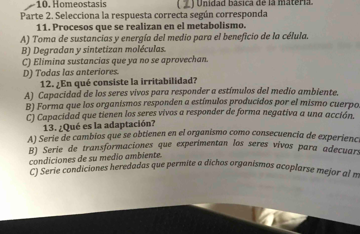 Homeostasis ) Unidad básica de la materia.
Parte 2. Selecciona la respuesta correcta según corresponda
11. Procesos que se realizan en el metabolismo.
A) Toma de sustancias y energía del medio para el beneficio de la célula.
B) Degradan y sintetizan moléculas.
C) Elimina sustancias que ya no se aprovechan.
D) Todas las anteriores.
12. ¿En qué consiste la irritabilidad?
A) Capacidad de los seres vivos para responder a estímulos del medio ambiente.
B) Forma que los organismos responden a estímulos producidos por el mismo cuerpo
C) Capacidad que tienen los seres vivos a responder de forma negativa a una acción.
13. ¿Qué es la adaptación?
A) Serie de cambios que se obtienen en el organismo como consecuencia de experienc
B) Serie de transformaciones que experimentan los seres vívos para adecuars
condiciones de su medio ambiente.
C) Serie condiciones heredadas que permite a dichos organismos acoplarse mejor al m