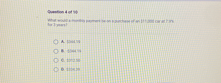 What would a monthly payment be on a purchase of an $11,000 car at 7.9%
for 3 years?
A. $344.19
B. -$344.19
C. $312.50
D. $334.39