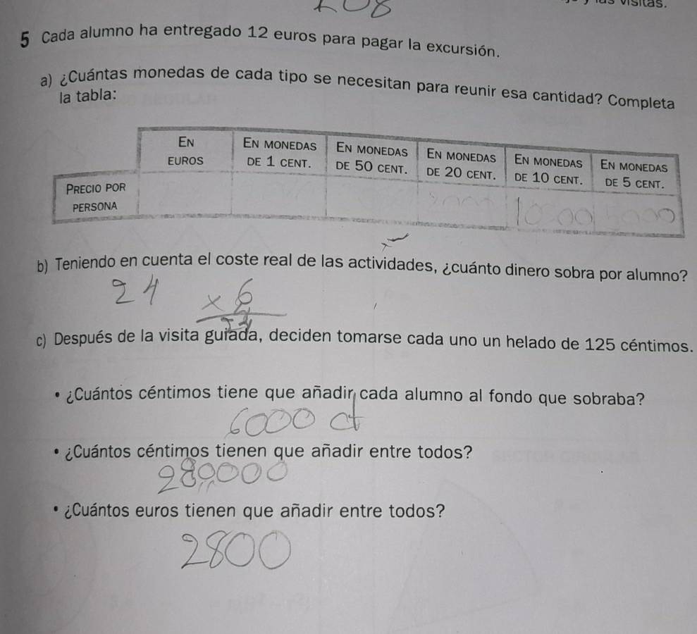 Cada alumno ha entregado 12 euros para pagar la excursión. 
a) ¿Cuántas monedas de cada tipo se necesitan para reunir esa cantidad? Completa 
la tabla: 
b) Teniendo en cuenta el coste real de las actividades, ¿cuánto dinero sobra por alumno? 
c) Después de la visita guiada, deciden tomarse cada uno un helado de 125 céntimos. 
¿Cuántos céntimos tiene que añadir cada alumno al fondo que sobraba? 
¿Cuántos céntimos tienen que añadir entre todos? 
¿Cuántos euros tienen que añadir entre todos?