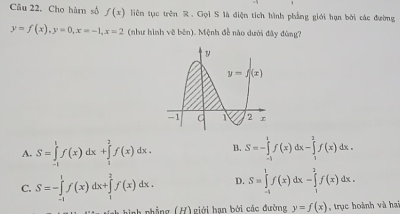 Cho hàm số f(x) liên tục trên R. Gọi S là diện tích hình phẳng giới hạn bởi các đường
y=f(x),y=0,x=-1,x=2 (như hình vẽ bên). Mệnh đề nào dưới đây đủng?
B.
A. S=∈tlimits _(-1)^1f(x)dx+∈tlimits _1^2f(x)dx. S=-∈tlimits _(-1)^1f(x)dx-∈tlimits _1^2f(x)dx.
C. S=-∈tlimits _(-1)^1f(x)dx+∈tlimits _1^2f(x)dx.
D. S=∈tlimits _(-1)^1f(x)dx-∈tlimits _1^2f(x)dx.
a hình phẳng (H) giới hạn bởi các đường y=f(x) , trục hoành và hai