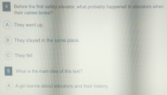 Before the first safety elevator, what probably happened to elevators when
their cables broke?
A They went up.
B) They stayed in the same place.
C They fell.
5 What is the main idea of this text?
AA girl lears about elevators and their history.