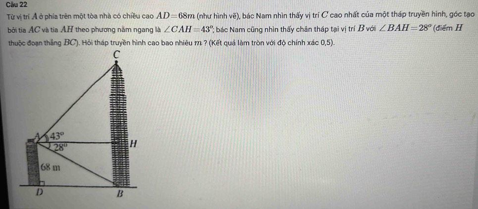 Từ vị trí Ả ở phía trên một tòa nhà có chiều cao AD=68m (như hình vẽ), bác Nam nhìn thấy vị trí C cao nhất của một tháp truyền hình, góc tạo
bởi tia AC và tia AH theo phương nằm ngang là ∠ CAH=43° 'bác Nam cũng nhìn thấy chân tháp tại vị trí B với ∠ BAH=28° (điểm H
thuộc đoạn thẳng BC). Hỏi tháp truyền hình cao bao nhiêu m ? (Kết quả làm tròn với độ chính xác 0,5).
C
A 43°
28°
H
68 m
D
B