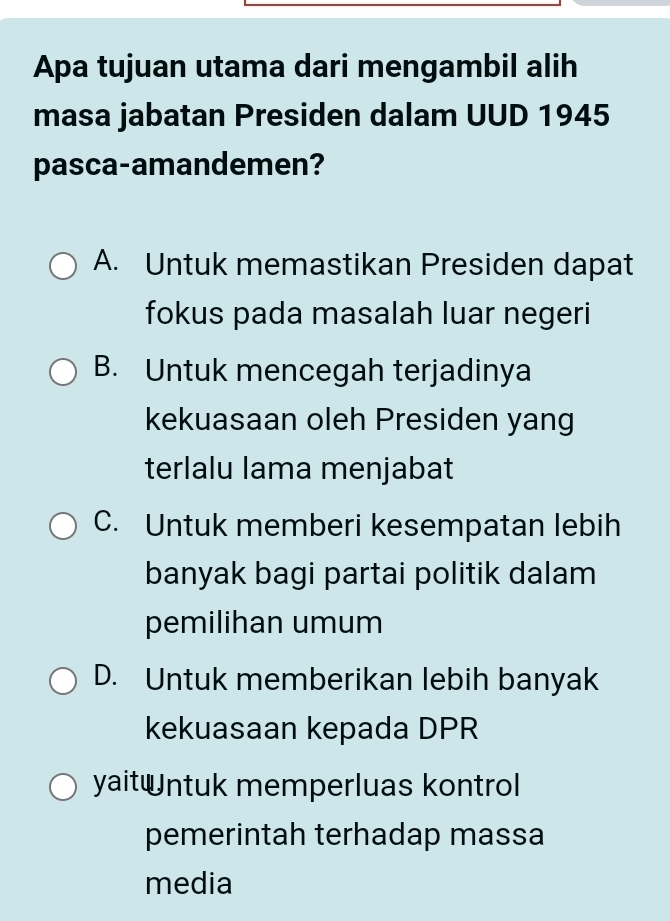 Apa tujuan utama dari mengambil alih
masa jabatan Presiden dalam UUD 1945
pasca-amandemen?
A. Untuk memastikan Presiden dapat
fokus pada masalah luar negeri
B. Untuk mencegah terjadinya
kekuasaan oleh Presiden yang
terlalu lama menjabat
C. Untuk memberi kesempatan lebih
banyak bagi partai politik dalam
pemilihan umum
D. Untuk memberikan lebih banyak
kekuasaan kepada DPR
yaitntuk memperluas kontrol
pemerintah terhadap massa
media