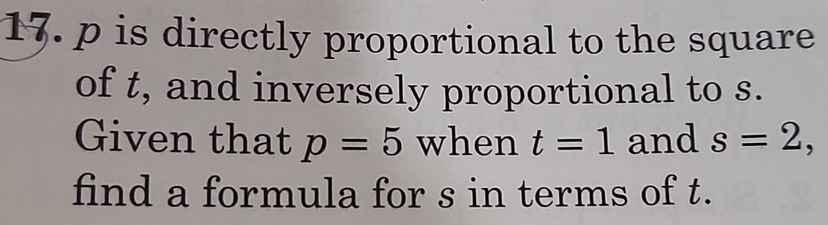 p is directly proportional to the square 
of t, and inversely proportional to s. 
Given that p=5 when t=1 and s=2, 
find a formula for s in terms of t.