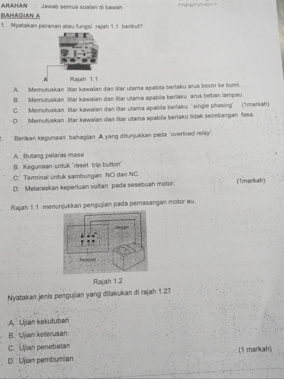 ARAHAN : Jawab semua soalan di bawah Mper eeh
BAHAGIAN A
1. Nyatakan peranan atau fungsi rajah 1.1 berikut?
A. Memutuskan litar kawalan dan litar utama apabila berlaku arus bocor ke bumi.
B. Memutuskan litar kawalan dan litar utama apabila berlaku arus beban lampau.
C. Memutuskan litar kawalan dan litar utama apabila berlaku‘single phasing’ (1markah)
D. Memutuskan litar kawalan dan litar utama apabila berlaku tidak seimbangan fasa.
Berikan kegunaan bahagian A yang ditunjukkan pada 'overload relay'.
A. Butang pelaras masa
B, Kegunaan untuk `reset trip button'
C. Terminal untuk sambungan NO dan NC.
D. Melaraskan keperluan voltan pada sesebuah motor.
(1markah)
Rajah 1.1 menunjukkan pengujian pada pemasangan motor au.
Megger
a
Terninal
Rajah 1.2
Nyatakan jenis pengujian yang dilakukan di rajah 1.2?
A. Ujian kekutuban
B. Ujian keterusan.
C. Ujian penebatan
(1 markah)
D. Ujian pembumian