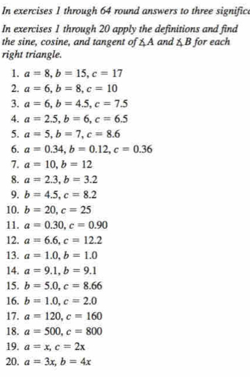 In exercises 1 through 64 round answers to three significe 
In exercises 1 through 20 apply the definitions and find 
the sine, cosine, and tangent of ∠ A and ∠ B for each 
right triangle. 
1. a=8, b=15, c=17
2. a=6, b=8, c=10
3. a=6, b=4.5, c=7.5
4. a=2.5, b=6, c=6.5
5. a=5, b=7, c=8.6
6. a=0.34, b=0.12, c=0.36
7. a=10, b=12
8. a=2.3, b=3.2
9. b=4.5, c=8.2
10. b=20, c=25
11. a=0.30, c=0.90
12. a=6.6, c=12.2
13. a=1.0, b=1.0
14. a=9.1, b=9.1
15. b=5.0, c=8.66
16. b=1.0, c=2.0
17. a=120, c=160
18. a=500, c=800
19. a=x, c=2x
20. a=3x, b=4x