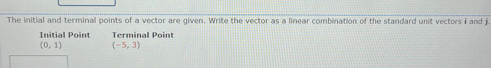 The initial and terminal points of a vector are given. Write the vector as a linear combination of the standard unit vectors i and j. 
Initial Point Terminal Point
(0,1) (-5,3)