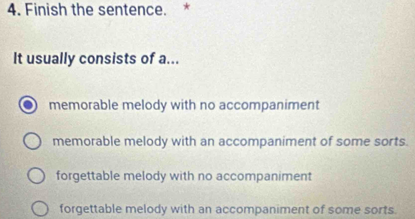 Finish the sentence. *
It usually consists of a...
memorable melody with no accompaniment
memorable melody with an accompaniment of some sorts.
forgettable melody with no accompaniment
forgettable melody with an accompaniment of some sorts.