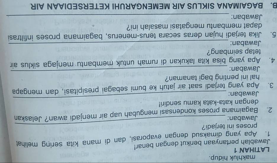 makhluk hidup. 
LATIHAN 1 
Jawablah pertanyaan berikut dengan benar! 
1. Apa yang dimaksud dengan evaporasi, dan di mana kita sering melihat 
proses ini terjadi? 
Jawaban: 
2. Bagaimana proses kondensasi mengubah uap air menjadi awan? Jelaskan 
dengan kata-kata kamu sendiri! 
Jawaban: 
_ 
3. Apa yang terjadi saat air jatuh ke bumi sebagai presipitasi, dan mengapa 
hal ini penting bagi tanaman? 
Jawaban: 
_ 
4. Apa yang bisa kita lakukan di rumah untuk membantu menjaga siklus air 
tetap seimbang? 
Jawaban:_ 
5. Jika terjadi hujan deras secara terus-menerus, bagaimana proses infiltrasi 
dapat membantu mengatasi masalah ini? 
Jawaban:_ 
B. BAGAIMANA SIKLUS AIR MEMENGARUHI KETERSEDIAAN AIR