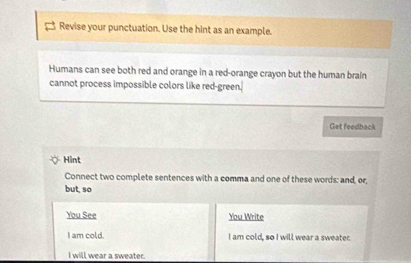 Revise your punctuation. Use the hint as an example. 
Humans can see both red and orange in a red-orange crayon but the human brain 
cannot process impossible colors like red-green. 
Get feedback 
Hint 
Connect two complete sentences with a comma and one of these words: and, or, 
but, so 
You See You Write 
I am cold. I am cold, so I will wear a sweater. 
I will wear a sweater.