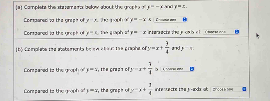 Complete the statements below about the graphs of y=-x and y=x. 
Compared to the graph of y=x , the graph of y=-x is Choose one 
Compared to the graph of y=x , the graph of y=-x intersects the y-axis at Choose one 
(b) Complete the statements below about the graphs of y=x+ 3/4  and y=x. 
Compared to the graph of y=x , the graph of y=x+ 3/4  is Choose one 
Compared to the graph of y=x , the graph of y=x+ 3/4  intersects the y-axis at Choose one