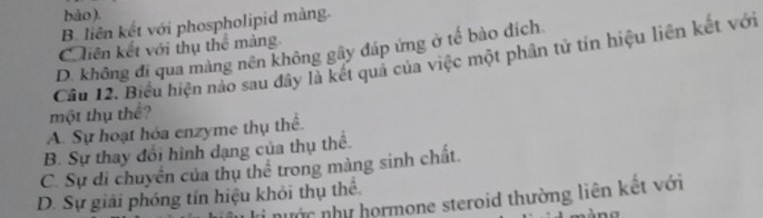 bào).
B. liên kết với phospholipid màng.
Ciên kết với thụ thể màng
D. không đi qua màng nên không gây đáp ứng ở tế bào đích
Câu 12. Biểu hiện nào sau đây là kết quả của việc một phân tử tín hiệu liên kết với
một thụ thể?
A. Sự hoạt hóa enzyme thụ thể.
B. Sự thay đổi hình dạng của thụ thể.
C. Sự di chuyển của thụ thể trong màng sinh chất
D. Sự giải phóng tín hiệu khỏi thụ thể
nước như hormone steroid thường liên kết với