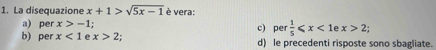 La disequazione x+1>sqrt(5x-1) è vera:
a) per x>-1. c) per  1/5 ≤slant x<1</tex> e x>2;
b) per x<1</tex> e x>2
d) le precedenti risposte sono sbagliate.