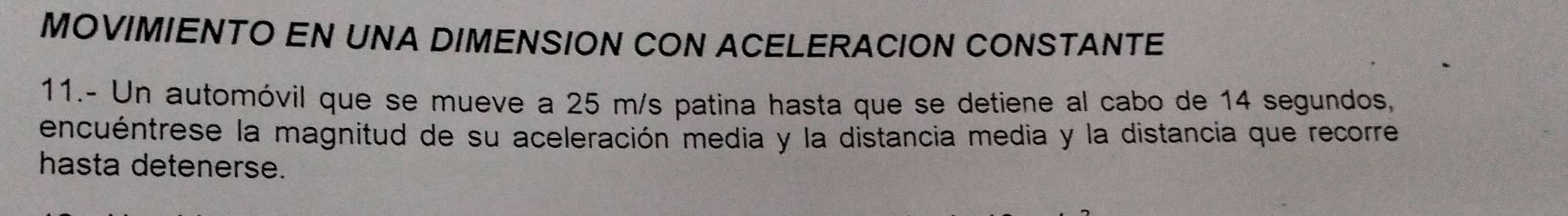 MOVIMIENTO EN UNA DIMENSION CON ACELERACION CONSTANTE 
11.- Un automóvil que se mueve a 25 m/s patina hasta que se detiene al cabo de 14 segundos, 
encuéntrese la magnitud de su aceleración media y la distancia media y la distancia que recorre 
hasta detenerse.