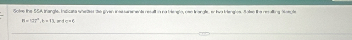 Solve the SSA triangle. Indicate whether the given measurements result in no triangle, one triangle, or two triangles. Solve the resulting triangle.
B=127°, b=13 , and c=6