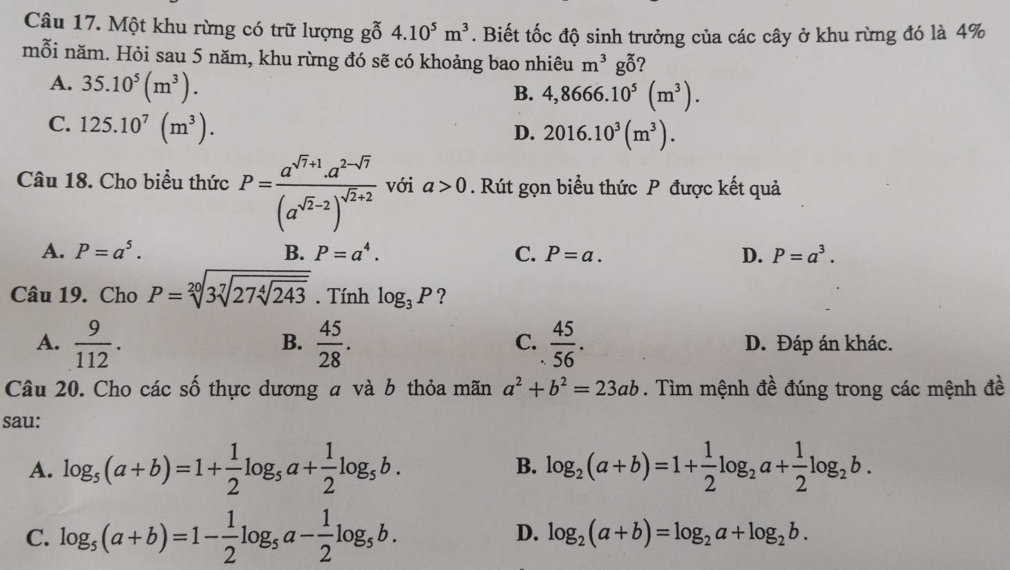 Một khu rừng có trữ lượng gỗ 4.10^5m^3. Biết tốc độ sinh trưởng của các cây ở khu rừng đó là 4%
mỗi năm. Hỏi sau 5 năm, khu rừng đó sẽ có khoảng bao nhiêu m^3g_0^(x ?
A. 35.10^5)(m^3).
B. 4,8666.10^5(m^3).
C. 125.10^7(m^3).
D. 2016.10^3(m^3).
Câu 18. Cho biểu thức P=frac a^(sqrt(r)+1).a^(2-sqrt(7))(a^(sqrt(2)-2))^sqrt(2)+2 với a>0. Rút gọn biểu thức P được kết quả
A. P=a^5. B. P=a^4. C. P=a. D. P=a^3.
Câu 19. Cho P=sqrt[20](3sqrt [7]27sqrt [4]243). Tính log _3P ?
B.
C.
A.  9/112 .  45/28 .  45/56 . D. Đáp án khác.
Câu 20. Cho các số thực dương a và b thỏa mãn a^2+b^2=23ab. Tìm mệnh đề đúng trong các mệnh đề
sau:
A. log _5(a+b)=1+ 1/2 log _5a+ 1/2 log _5b. log _2(a+b)=1+ 1/2 log _2a+ 1/2 log _2b.
B.
C. log _5(a+b)=1- 1/2 log _5a- 1/2 log _5b. D. log _2(a+b)=log _2a+log _2b.