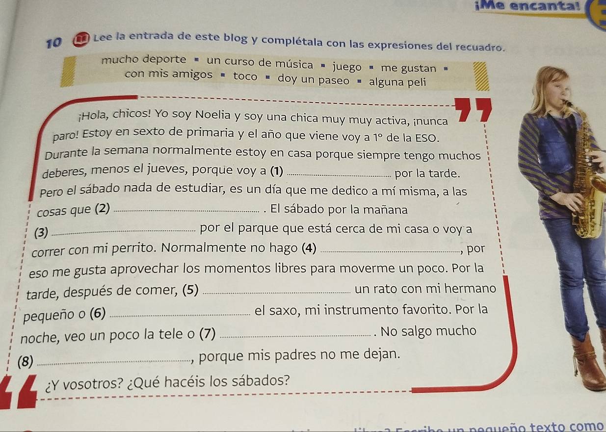 ¡Me encanta! 
10 L Lee la entrada de este blog y complétala con las expresiones del recuadro. 
mucho deporte ' un curso de música ' juego ' me gustan ' 
con mis amigos < toco ■ doy un paseo ■ alguna peli 
¡Hola, chicos! Yo soy Noelia y soy una chica muy muy activa, ¡nunca 
paro! Estoy en sexto de primaria y el año que viene voy a  1° de la ESO. 
Durante la semana normalmente estoy en casa porque siempre tengo muchos 
deberes, menos el jueves, porque voy a (1) _por la tarde. 
Pero el sábado nada de estudiar, es un día que me dedico a mí misma, a las 
cosas que (2) _. El sábado por la mañana 
(3)_ 
por el parque que está cerca de mi casa o voy a 
correr con mi perrito. Normalmente no hago (4) _, por 
eso me gusta aprovechar los momentos libres para moverme un poco. Por la 
tarde, después de comer, (5) _un rato con mi hermano 
pequeño o (6) _el saxo, mi instrumento favorito. Por la 
noche, veo un poco la tele o (7) _. No salgo mucho 
(8) _, porque mis padres no me dejan. 
I ¿Y vosotros? ¿Qué hacéis los sábados? 
equeño texto como