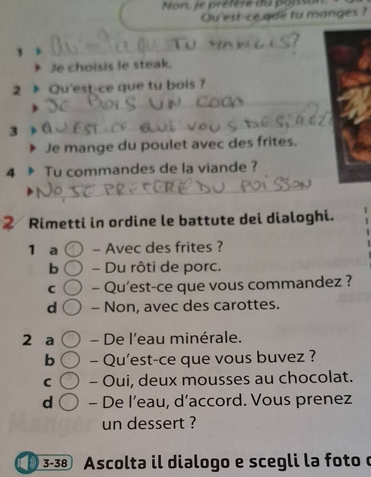 Non, le préfère du poiss
Qu'est-ce ade tu manges ?
Je choisis le steak.
2 Qu'est-ce que tu bois ?
_
3
_
Je mange du poulet avec des frites.
4 Tu commandes de la viande ?
_
② Rimetti in ordine le battute dei dialoghi.
1 a - Avec des frites ?
b - Du rôti de porc.
C
- Qu’est-ce que vous commandez ?
d - Non, avec des carottes.
2 a - De l'eau minérale.
b - Qu'est-ce que vous buvez ?
C - Oui, deux mousses au chocolat.
d - De l’eau, d’accord. Vous prenez
un dessert ?
3-38 . Ascolta il dialogo e scegli la foto o