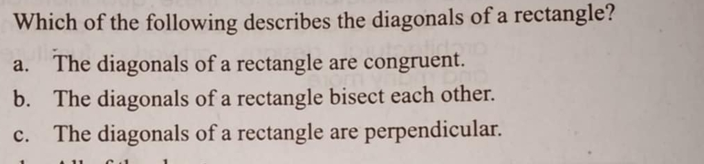 Which of the following describes the diagonals of a rectangle?
a. The diagonals of a rectangle are congruent.
b. The diagonals of a rectangle bisect each other.
c. The diagonals of a rectangle are perpendicular.