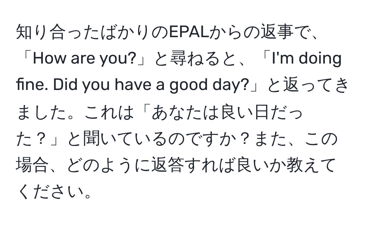 知り合ったばかりのEPALからの返事で、「How are you?」と尋ねると、「I'm doing fine. Did you have a good day?」と返ってきました。これは「あなたは良い日だった？」と聞いているのですか？また、この場合、どのように返答すれば良いか教えてください。