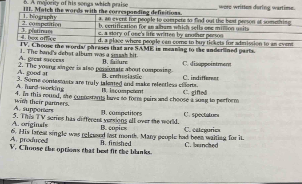 A majority of his songs which praise _were written during wartime.
III. Match the words wit
hat are SAME in meaning to the underlined parts.
I. The band's debut album was a smash hit.
A. great success B. failure C. disappointment
2. The young singer is also passionate about composing.
A. good at B. enthusiastic C. indifferent
3. Some contestants are truly talented and make relentless efforts.
A. hard-working B. incompetent C. gifted
4. In this round, the contestants have to form pairs and choose a song to perform
with their partners.
A. supporters B. competitors C. spectators
5. This TV series has different versions all over the world.
A. originals B. copies C. categories
6. His latest single was released last month. Many people had been waiting for it.
A. produced B. finished C. launched
V. Choose the options that best fit the blanks.