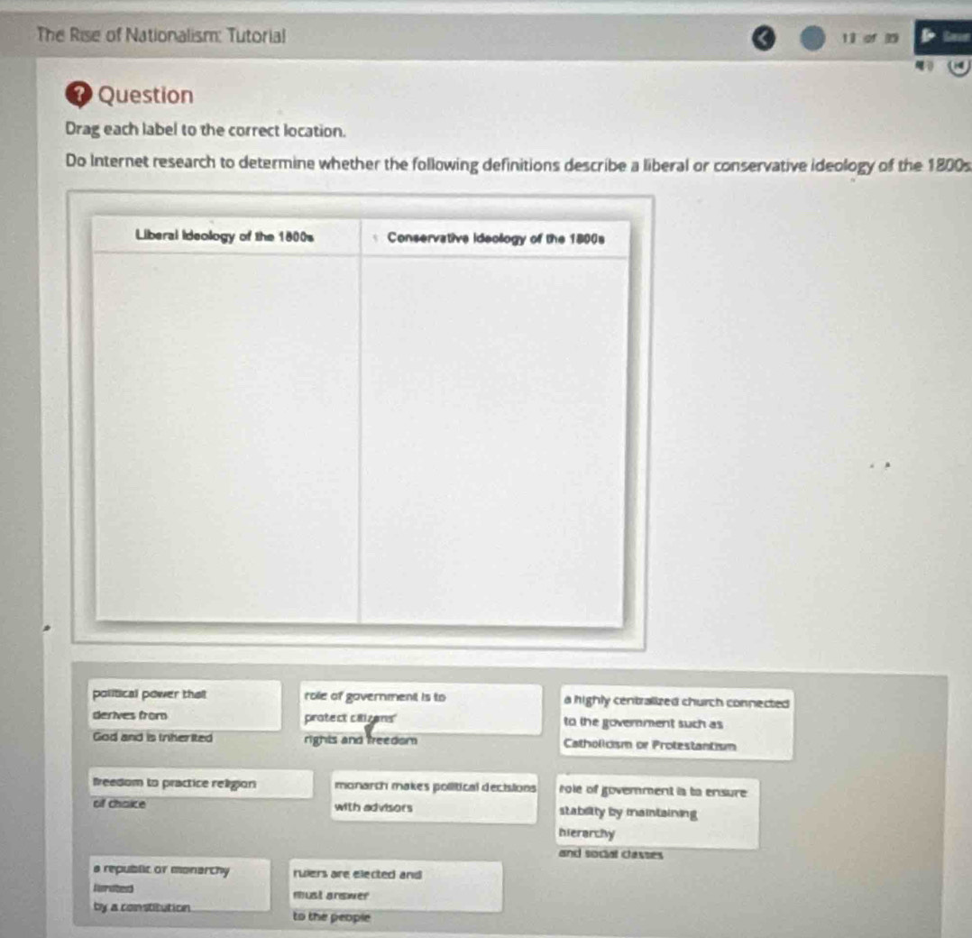 The Rise of Nationalism: Tutorial
⑦ Question
Drag each label to the correct location.
Do Internet research to determine whether the following definitions describe a liberal or conservative ideology of the 1800s
political power tha role of government is to a highly centralized church connected
derives from protect caizens' to the govemment such as
God and is Irherited rights and freedom Catholicism or Protestantism
Ireedom to practice religion monarch makes pollitical decisions role of govemment is ta ensure
of chaice with advisors stabelity by maintaining
hierarchy
and social classes
a republic or monarchy ruiers are elected and 
Herated must answer
by a constitution to the people