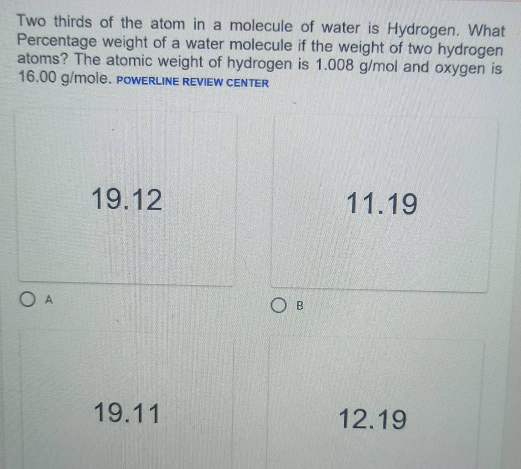 Two thirds of the atom in a molecule of water is Hydrogen. What
Percentage weight of a water molecule if the weight of two hydrogen
atoms? The atomic weight of hydrogen is 1.008 g/mol and oxygen is
16.00 g/mole. powErLine review cEntEr
19.12 11.19
A
B
19.11
12.19