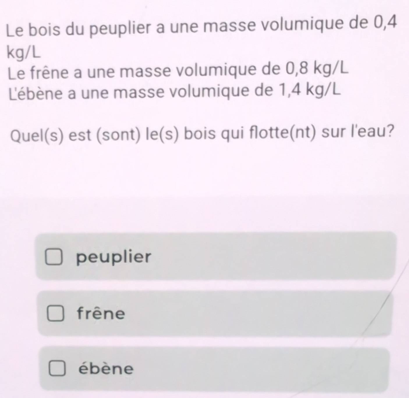 Le bois du peuplier a une masse volumique de 0,4
kg/L
Le frêne a une masse volumique de 0,8 kg/L
L'ébène a une masse volumique de 1,4 kg/L
Quel(s) est (sont) le(s) bois qui flotte(nt) sur l'eau?
peuplier
frêne
ébène