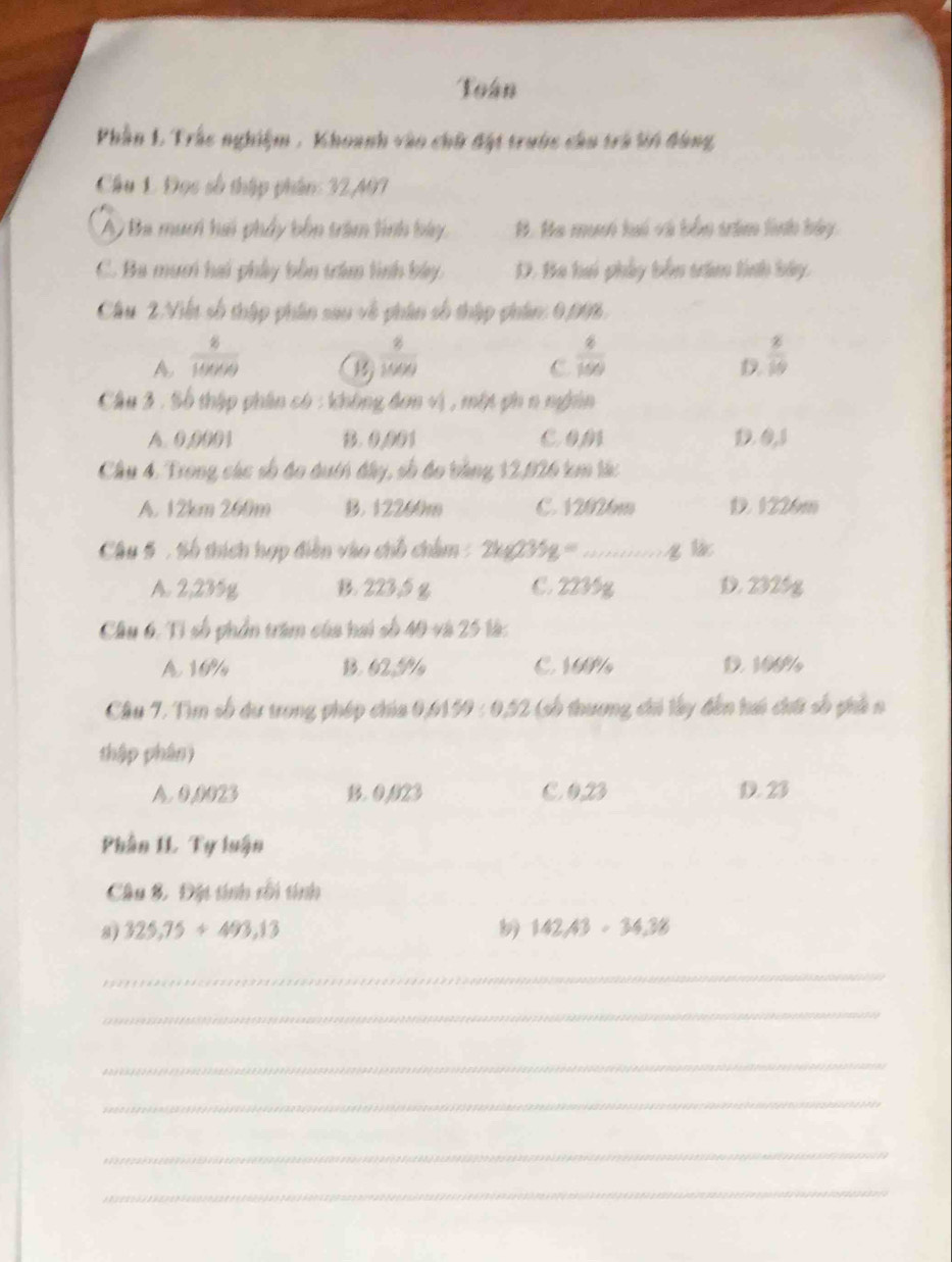 Toán
Phần 1. Trắc nghiệm , Khoanh vào chữ đột trước câu trà tn đông
Chu 1 Đọc số thập phân: 32,497
A, Ba muơi hai phẩy bốn tràm lình bay B. Ha muni lui và bắn trêm linh bảy.
C. Ba mum hai phây bản trêm lình bay. D. Ba hai phảy bốn tim tính bảy,
Câu 2. Viết số thập phân sau về phân số thập phâm: 0,006.
A  8/10000 
 8/1000 
C  6/100 
D.  8/19 
Câu 3 : Số thập phân có : không đơn vị, một ph n nghân
A. 0,0001 B. 0,001 c om D. 0,1
Cầu 4. Trong các số đo đuớh đây, số đo tằng 12,926 km tá:
A. 12km 260m B. 12260m C. 12026m D. 1226m
Câu 5 : Số thích hợp điễn vào chỗ châm : 2y-0 º ...... q lá
A. 2,235g B. 223,5 g C. 2235g D. 2325g
Câu 6. Tỉ số phần trêm của hai số 40 và 25 là:
A 10% B. 62. N C. 10P D. 100/
Câu 7. Tìm số du trong phép chía 0.6159:0.52 (cố thương chi lây đến hi chứ số phả n
thập phân)
A. 0,0023 B. 0.023 C 023 D. 23
Phần IL Tự luận
Câu 8. Đặt tính rối tính
8) 325,75+493,13 142.43· 34.38
_
_
_
_
_
_