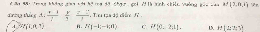 Trong không gian với hệ tọa độ Oxyz , gọi H là hình chiếu vuông góc của M(2;0;1) lên
đường thắng △ : (x-1)/1 = y/2 = (z-2)/1 . Tìm tọa độ điểm H.
A H(1;0;2). B. H(-1;-4;0). C. H(0;-2;1). D. H(2;2;3).