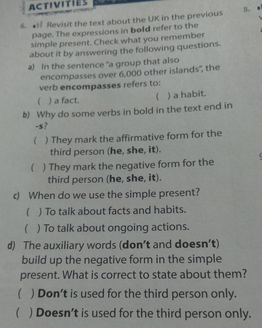 ACTIVITIES
6. Revisit the text about the UK in the previous 8.
page. The expressions in bold refer to the
simple present. Check what you remember
about it by answering the following questions.
a) In the sentence “a group that also
encompasses over 6,000 other islands”, the
verb encompasses refers to:
 ) a fact.
( ) a habit.
b) Why do some verbs in bold in the text end in
-s?
( ) They mark the affirmative form for the
third person (he, she, it).
( ) They mark the negative form for the
third person (he, she, it).
c) When do we use the simple present?
( ) To talk about facts and habits.
( ) To talk about ongoing actions.
d) The auxiliary words (don’t and doesn’t)
build up the negative form in the simple
present. What is correct to state about them?
( ) Don't is used for the third person only.
 ) Doesn’t is used for the third person only.