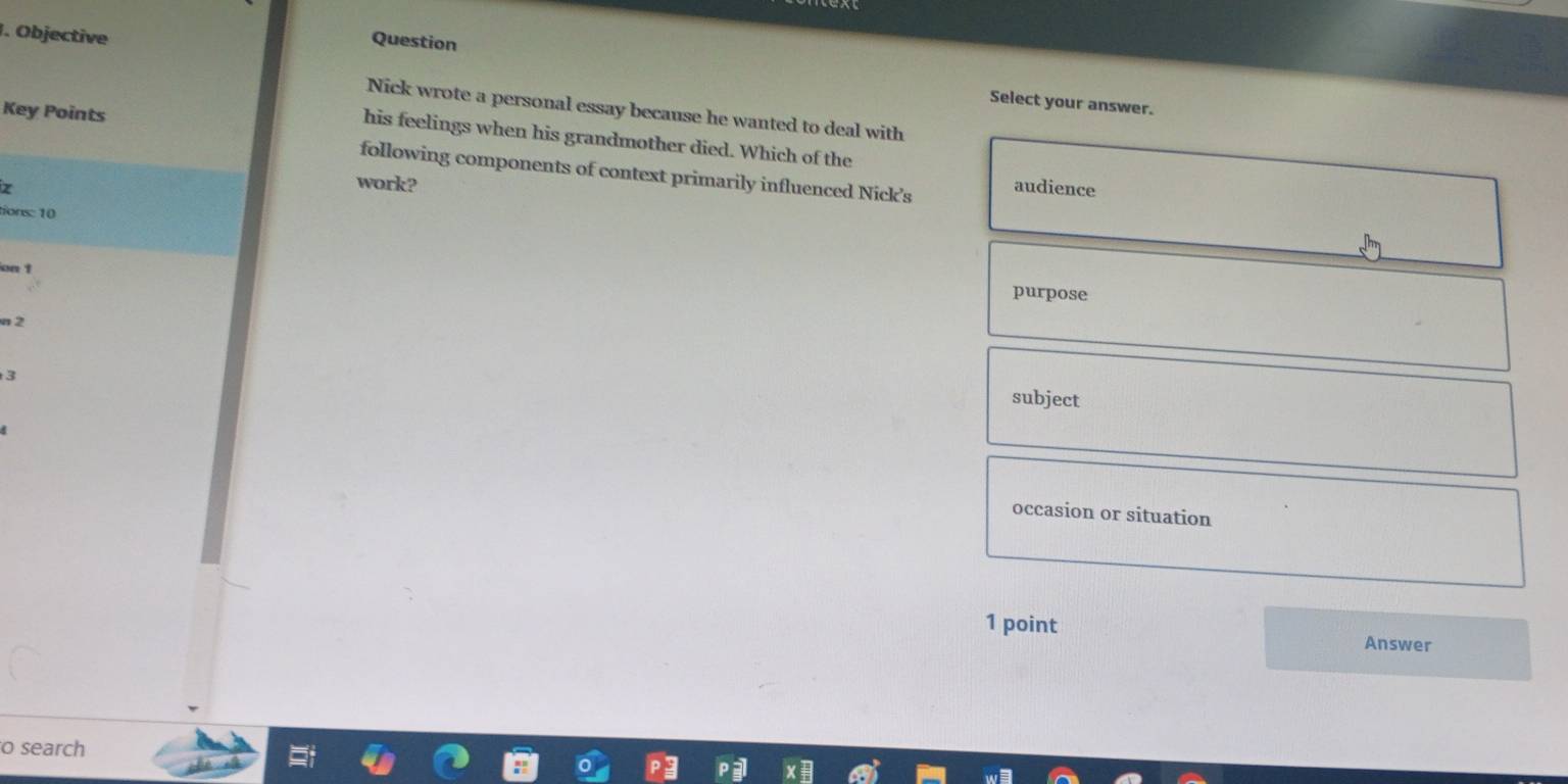 Objective
Question
Select your answer.
Key Points
Nick wrote a personal essay because he wanted to deal with
his feelings when his grandmother died. Which of the
following components of context primarily influenced Nick’s
work? audience
tions: 10
on t
purpose
n 2
3
subject
occasion or situation
1 point Answer
o search