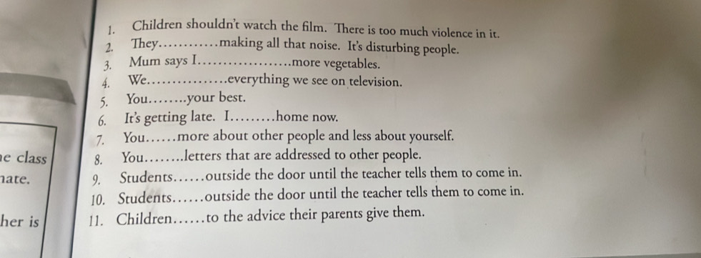 Children shouldn't watch the film. There is too much violence in it 
2. They…… making all that noise. It's disturbing people. 
3. Mum says I._ 
more vegetables. 
4. We._ . everything we see on television. 
5. You……your best. 
6. It’s getting late. I….. home now. 
7. You……more about other people and less about yourself. 
e class 8. You……letters that are addressed to other people. 
nate. 9 Students…outside the door until the teacher tells them to come in. 
10. Students…outside the door until the teacher tells them to come in. 
her is 11. Children……to the advice their parents give them.