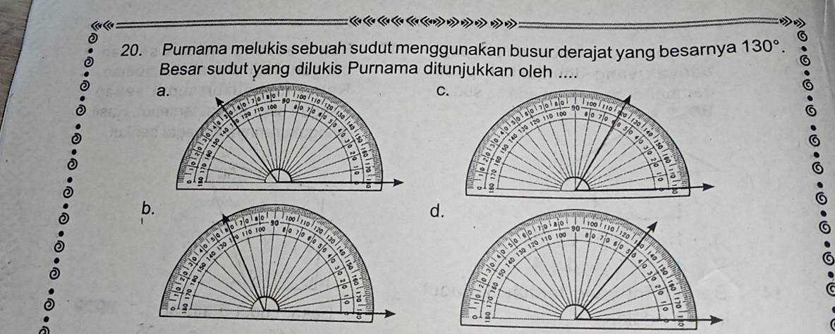 Purnama melukis sebuah sudut menggunakan busur derajat yang besarnya 130°. 
Besar sudut yang dilukis Purnama ditunjukkan oleh ....
a.
cordbanar * 100 ¹ 110 ¹ 120 / 13º
16 12º 11º r0p 8º 7º «
I
140
to 190
2
a
3
b.
d.
* e
70 90
100 l 110 | 120
A
100 110 120
0 110 100
p o d ca p o la 90
ad elo 1º 0º 5
140 130
。
1 0 140 130 120 110 10 0 7060 5 0
a
R
。
。