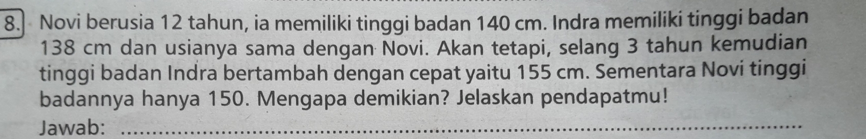 Novi berusia 12 tahun, ia memiliki tinggi badan 140 cm. Indra memiliki tinggi badan
138 cm dan usianya sama dengan Novi. Akan tetapi, selang 3 tahun kemudian 
tinggi badan Indra bertambah dengan cepat yaitu 155 cm. Sementara Novi tinggi 
badannya hanya 150. Mengapa demikian? Jelaskan pendapatmu! 
Jawab:_