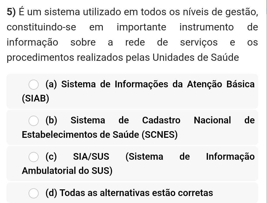 É um sistema utilizado em todos os níveis de gestão,
constituindo-se em importante instrumento de
informação sobre a rede de serviços e os
procedimentos realizados pelas Unidades de Saúde
(a) Sistema de Informações da Atenção Básica
(SIAB)
(b) Sistema de Cadastro Nacional de
Estabelecimentos de Saúde (SCNES)
(c) SIA/SUS (Sistema de Informação
Ambulatorial do SUS)
(d) Todas as alternativas estão corretas