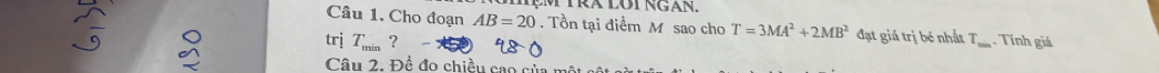 MẹM TRA lôt ngán. 
Câu 1. Cho đoạn AB=20. Tồn tại điểm M sao cho T=3MA^2+2MB^2 đạt giá trị bé nhất T 
trj T_min?- _. Tính giá 
Câu 2. Để đo chiều cao của m