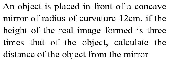 An object is placed in front of a concave 
mirror of radius of curvature 12cm. if the 
height of the real image formed is three 
times that of the object, calculate the 
distance of the object from the mirror