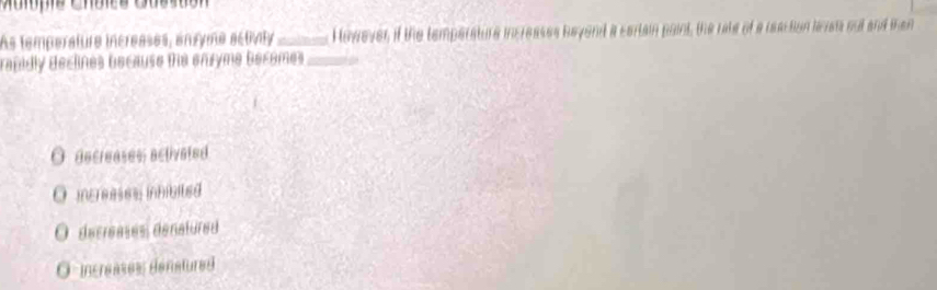 As temperature increases, engyme activato _However if the temperature increases beyond a cartain paint, the rate of a reaction leren out and te
rabidly declines because the enryme becomes _
O aecreases aclivated
O increases inhibited
O decreases denatured
O increases denstured