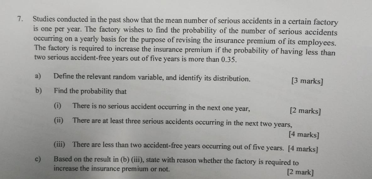 Studies conducted in the past show that the mean number of serious accidents in a certain factory 
is one per year. The factory wishes to find the probability of the number of serious accidents 
occurring on a yearly basis for the purpose of revising the insurance premium of its employees. 
The factory is required to increase the insurance premium if the probability of having less than 
two serious accident-free years out of five years is more than 0.35. 
a) Define the relevant random variable, and identify its distribution. [3 marks] 
b) Find the probability that 
(i) There is no serious accident occurring in the next one year, [2 marks] 
(ii) There are at least three serious accidents occurring in the next two years, 
[4 marks] 
(iii) There are less than two accident-free years occurring out of five years. [4 marks] 
c) Based on the result in (b) (iii), state with reason whether the factory is required to 
increase the insurance premium or not. [2 mark]