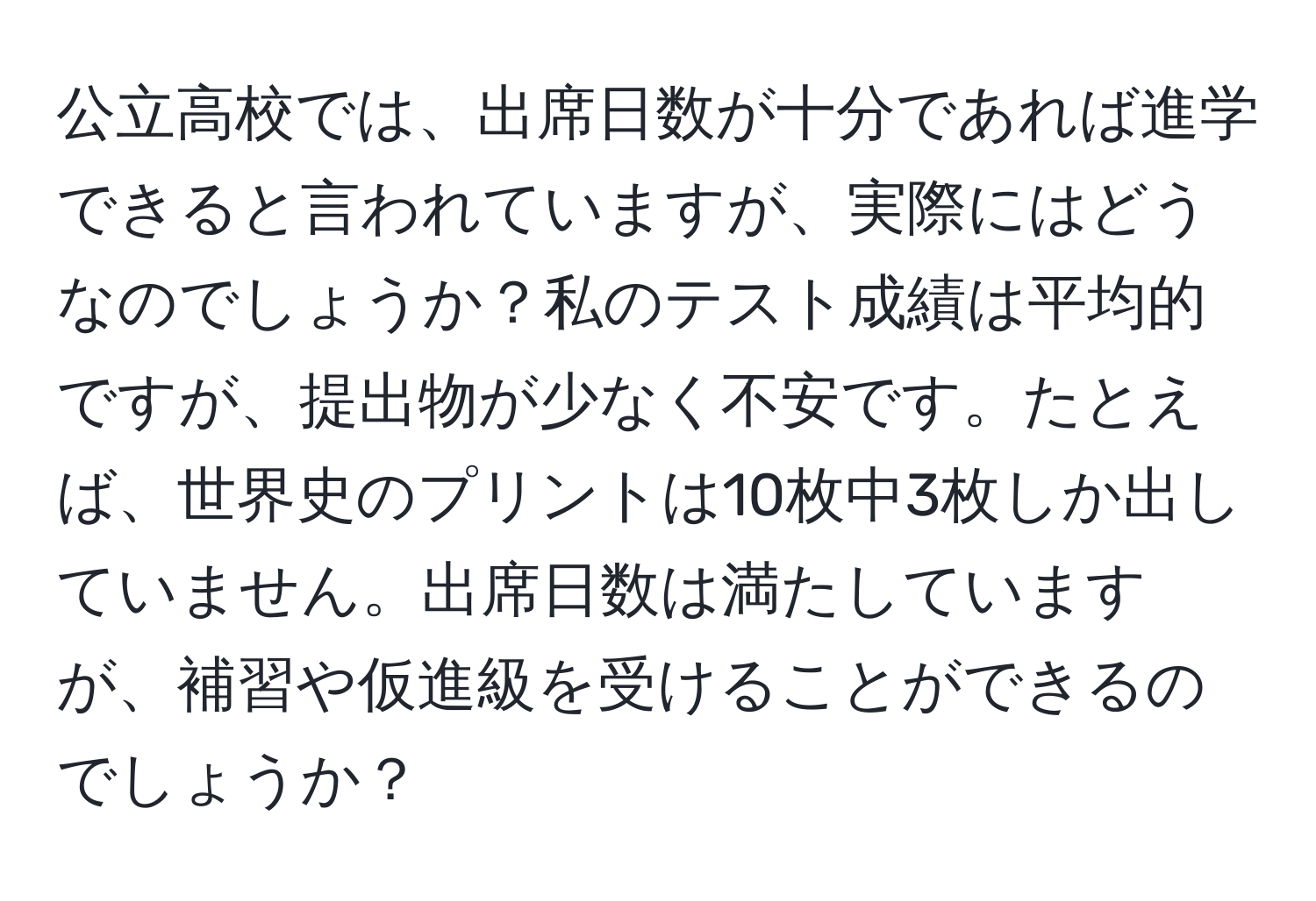 公立高校では、出席日数が十分であれば進学できると言われていますが、実際にはどうなのでしょうか？私のテスト成績は平均的ですが、提出物が少なく不安です。たとえば、世界史のプリントは10枚中3枚しか出していません。出席日数は満たしていますが、補習や仮進級を受けることができるのでしょうか？