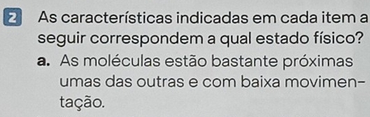 As características indicadas em cada item a
seguir correspondem a qual estado físico?
a. As moléculas estão bastante próximas
umas das outras e com baixa movimen-
tação.